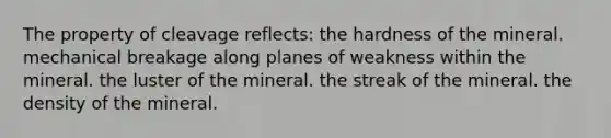 The property of cleavage reflects: the hardness of the mineral. mechanical breakage along planes of weakness within the mineral. the luster of the mineral. the streak of the mineral. the density of the mineral.