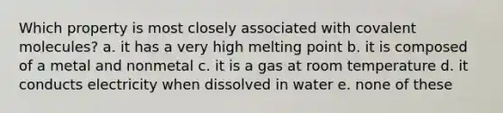 Which property is most closely associated with covalent molecules? a. it has a very high melting point b. it is composed of a metal and nonmetal c. it is a gas at room temperature d. it conducts electricity when dissolved in water e. none of these