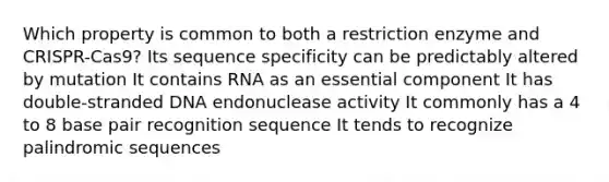 Which property is common to both a restriction enzyme and CRISPR-Cas9? Its sequence specificity can be predictably altered by mutation It contains RNA as an essential component It has double-stranded DNA endonuclease activity It commonly has a 4 to 8 base pair recognition sequence It tends to recognize palindromic sequences