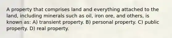 A property that comprises land and everything attached to the land, including minerals such as oil, iron ore, and others, is known as: A) transient property. B) personal property. C) public property. D) real property.