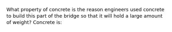 What property of concrete is the reason engineers used concrete to build this part of the bridge so that it will hold a large amount of weight? Concrete is: