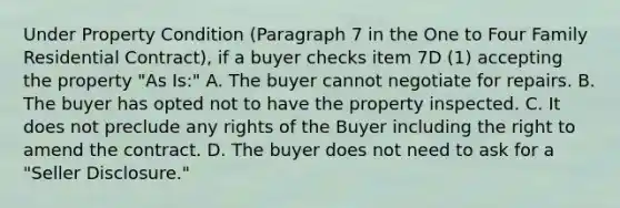 Under Property Condition (Paragraph 7 in the One to Four Family Residential Contract), if a buyer checks item 7D (1) accepting the property "As Is:" A. The buyer cannot negotiate for repairs. B. The buyer has opted not to have the property inspected. C. It does not preclude any rights of the Buyer including the right to amend the contract. D. The buyer does not need to ask for a "Seller Disclosure."