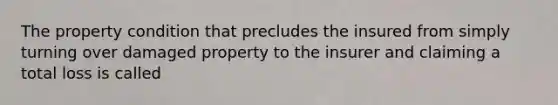 The property condition that precludes the insured from simply turning over damaged property to the insurer and claiming a total loss is called