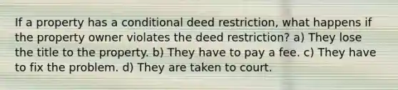 If a property has a conditional deed restriction, what happens if the property owner violates the deed restriction? a) They lose the title to the property. b) They have to pay a fee. c) They have to fix the problem. d) They are taken to court.