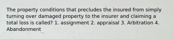 The property conditions that precludes the insured from simply turning over damaged property to the insurer and claiming a total loss is called? 1. assignment 2. appraisal 3. Arbitration 4. Abandonment