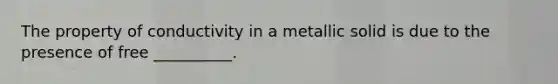 The property of conductivity in a metallic solid is due to the presence of free __________.