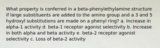 What property is conferred in a beta-phenylethylamine structure if large substituents are added to the amino group and a 3 and 5 hydroxyl substitutions are made on a phenyl ring? a. Increase in alpha-1 activity d. beta-1 receptor agonist selectivity b. Increase in both alpha and beta activity e. beta-2 receptor agonist selectivity c. Loss of beta-2 activity