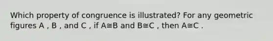 Which property of congruence is illustrated? For any geometric figures A , B , and C , if A≅B and B≅C , then A≅C .