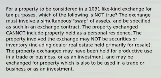 For a property to be considered in a 1031 like-kind exchange for tax purposes, which of the following is NOT true? The exchange must involve a simultaneous "swap" of assets, and be specified as such in an exchange contract. The property exchanged CANNOT include property held as a personal residence. The property involved the exchange may NOT be securities or inventory (including dealer real estate held primarily for resale). The property exchanged may have been held for productive use in a trade or business, or as an investment, and may be exchanged for property which is also to be used in a trade or business or as an investment.