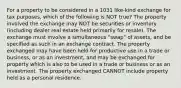 For a property to be considered in a 1031 like-kind exchange for tax purposes, which of the following is NOT true? The property involved the exchange may NOT be securities or inventory (including dealer real estate held primarily for resale). The exchange must involve a simultaneous "swap" of assets, and be specified as such in an exchange contract. The property exchanged may have been held for productive use in a trade or business, or as an investment, and may be exchanged for property which is also to be used in a trade or business or as an investment. The property exchanged CANNOT include property held as a personal residence.