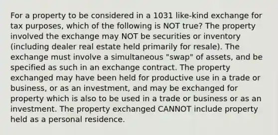 For a property to be considered in a 1031 like-kind exchange for tax purposes, which of the following is NOT true? The property involved the exchange may NOT be securities or inventory (including dealer real estate held primarily for resale). The exchange must involve a simultaneous "swap" of assets, and be specified as such in an exchange contract. The property exchanged may have been held for productive use in a trade or business, or as an investment, and may be exchanged for property which is also to be used in a trade or business or as an investment. The property exchanged CANNOT include property held as a personal residence.