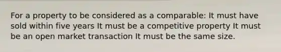 For a property to be considered as a comparable: It must have sold within five years It must be a competitive property It must be an open market transaction It must be the same size.