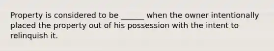 Property is considered to be ______ when the owner intentionally placed the property out of his possession with the intent to relinquish it.