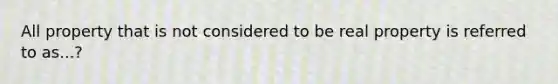 All property that is not considered to be real property is referred to as...?