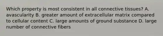 Which property is most consistent in all <a href='https://www.questionai.com/knowledge/kYDr0DHyc8-connective-tissue' class='anchor-knowledge'>connective tissue</a>s? A. avascularity B. greater amount of extracellular matrix compared to cellular content C. large amounts of ground substance D. large number of connective fibers