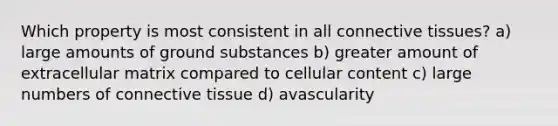 Which property is most consistent in all connective tissues? a) large amounts of ground substances b) greater amount of extracellular matrix compared to cellular content c) large numbers of connective tissue d) avascularity