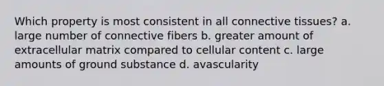 Which property is most consistent in all connective tissues? a. large number of connective fibers b. greater amount of extracellular matrix compared to cellular content c. large amounts of ground substance d. avascularity