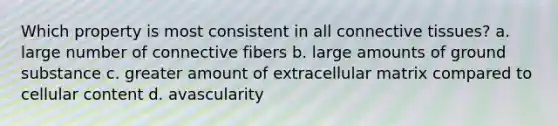 Which property is most consistent in all connective tissues? a. large number of connective fibers b. large amounts of ground substance c. greater amount of extracellular matrix compared to cellular content d. avascularity