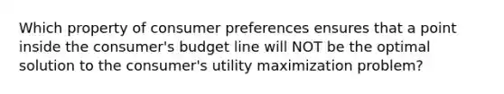 Which property of consumer preferences ensures that a point inside the consumer's budget line will NOT be the optimal solution to the consumer's utility maximization problem?