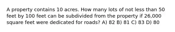 A property contains 10 acres. How many lots of not less than 50 feet by 100 feet can be subdivided from the property if 26,000 square feet were dedicated for roads? A) 82 B) 81 C) 83 D) 80