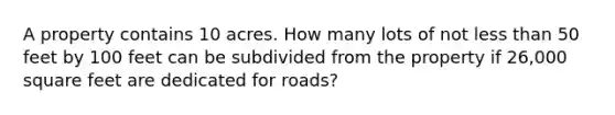 A property contains 10 acres. How many lots of not less than 50 feet by 100 feet can be subdivided from the property if 26,000 square feet are dedicated for roads?