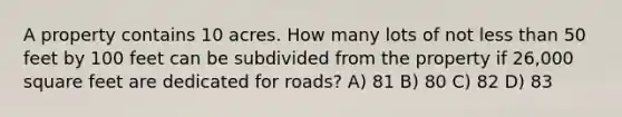 A property contains 10 acres. How many lots of not less than 50 feet by 100 feet can be subdivided from the property if 26,000 square feet are dedicated for roads? A) 81 B) 80 C) 82 D) 83