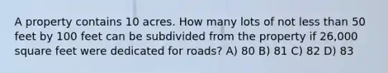 A property contains 10 acres. How many lots of not less than 50 feet by 100 feet can be subdivided from the property if 26,000 square feet were dedicated for roads? A) 80 B) 81 C) 82 D) 83