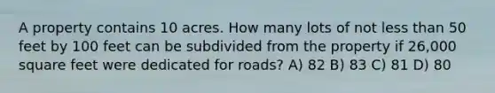 A property contains 10 acres. How many lots of not less than 50 feet by 100 feet can be subdivided from the property if 26,000 square feet were dedicated for roads? A) 82 B) 83 C) 81 D) 80