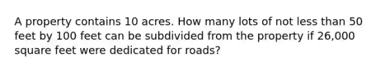 A property contains 10 acres. How many lots of not <a href='https://www.questionai.com/knowledge/k7BtlYpAMX-less-than' class='anchor-knowledge'>less than</a> 50 feet by 100 feet can be subdivided from the property if 26,000 square feet were dedicated for roads?