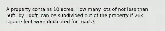 A property contains 10 acres. How many lots of not less than 50ft. by 100ft. can be subdivided out of the property if 26k square feet were dedicated for roads?