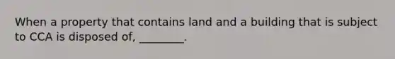 When a property that contains land and a building that is subject to CCA is disposed​ of, ________.