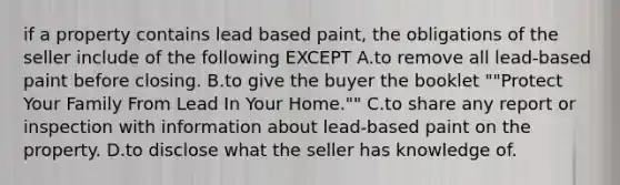 if a property contains lead based paint, the obligations of the seller include of the following EXCEPT A.to remove all lead-based paint before closing. B.to give the buyer the booklet ""Protect Your Family From Lead In Your Home."" C.to share any report or inspection with information about lead-based paint on the property. D.to disclose what the seller has knowledge of.