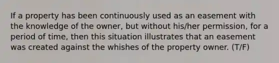 If a property has been continuously used as an easement with the knowledge of the owner, but without his/her permission, for a period of time, then this situation illustrates that an easement was created against the whishes of the property owner. (T/F)