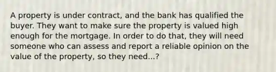 A property is under contract, and the bank has qualified the buyer. They want to make sure the property is valued high enough for the mortgage. In order to do that, they will need someone who can assess and report a reliable opinion on the value of the property, so they need...?