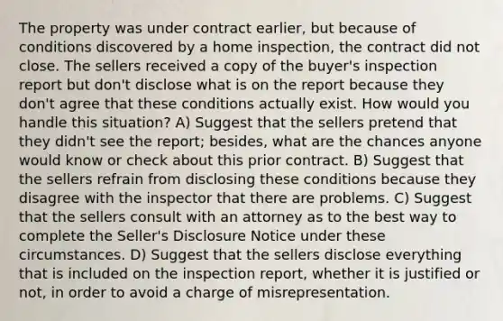 The property was under contract earlier, but because of conditions discovered by a home inspection, the contract did not close. The sellers received a copy of the buyer's inspection report but don't disclose what is on the report because they don't agree that these conditions actually exist. How would you handle this situation? A) Suggest that the sellers pretend that they didn't see the report; besides, what are the chances anyone would know or check about this prior contract. B) Suggest that the sellers refrain from disclosing these conditions because they disagree with the inspector that there are problems. C) Suggest that the sellers consult with an attorney as to the best way to complete the Seller's Disclosure Notice under these circumstances. D) Suggest that the sellers disclose everything that is included on the inspection report, whether it is justified or not, in order to avoid a charge of misrepresentation.