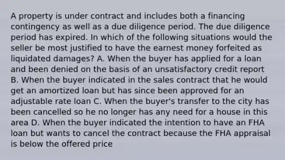 A property is under contract and includes both a financing contingency as well as a due diligence period. The due diligence period has expired. In which of the following situations would the seller be most justified to have the earnest money forfeited as liquidated damages? A. When the buyer has applied for a loan and been denied on the basis of an unsatisfactory credit report B. When the buyer indicated in the sales contract that he would get an amortized loan but has since been approved for an adjustable rate loan C. When the buyer's transfer to the city has been cancelled so he no longer has any need for a house in this area D. When the buyer indicated the intention to have an FHA loan but wants to cancel the contract because the FHA appraisal is below the offered price