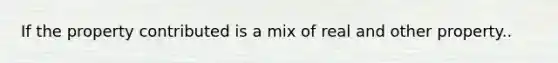 If the property contributed is a mix of real and other property..