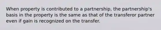 When property is contributed to a partnership, the partnership's basis in the property is the same as that of the transferor partner even if gain is recognized on the transfer.