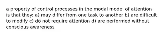 a property of control processes in the modal model of attention is that they: a) may differ from one task to another b) are difficult to modify c) do not require attention d) are performed without conscious awareness