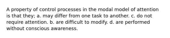 A property of control processes in the modal model of attention is that they; a. may differ from one task to another. c. do not require attention. b. are difficult to modify. d. are performed without conscious awareness.