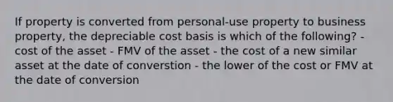 If property is converted from personal-use property to business property, the depreciable cost basis is which of the following? - cost of the asset - FMV of the asset - the cost of a new similar asset at the date of converstion - the lower of the cost or FMV at the date of conversion