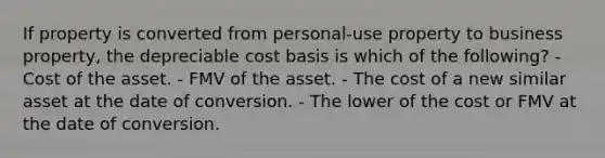 If property is converted from personal-use property to business property, the depreciable cost basis is which of the following? - Cost of the asset. - FMV of the asset. - The cost of a new similar asset at the date of conversion. - The lower of the cost or FMV at the date of conversion.