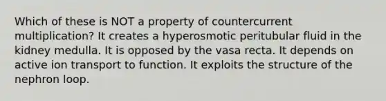 Which of these is NOT a property of countercurrent multiplication? It creates a hyperosmotic peritubular fluid in the kidney medulla. It is opposed by the vasa recta. It depends on active ion transport to function. It exploits the structure of the nephron loop.