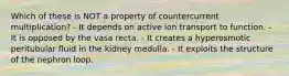 Which of these is NOT a property of countercurrent multiplication? - It depends on active ion transport to function. - It is opposed by the vasa recta. - It creates a hyperosmotic peritubular fluid in the kidney medulla. - It exploits the structure of the nephron loop.