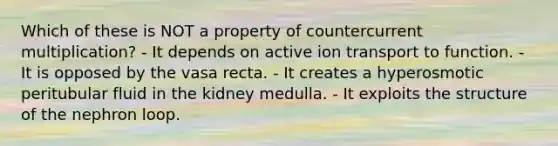 Which of these is NOT a property of countercurrent multiplication? - It depends on active ion transport to function. - It is opposed by the vasa recta. - It creates a hyperosmotic peritubular fluid in the kidney medulla. - It exploits the structure of the nephron loop.