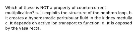 Which of these is NOT a property of countercurrent multiplication? a. It exploits the structure of the nephron loop. b. It creates a hyperosmotic peritubular fluid in the kidney medulla. c. It depends on active ion transport to function. d. It is opposed by the vasa recta.