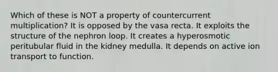 Which of these is NOT a property of countercurrent multiplication? It is opposed by the vasa recta. It exploits the structure of the nephron loop. It creates a hyperosmotic peritubular fluid in the kidney medulla. It depends on active ion transport to function.