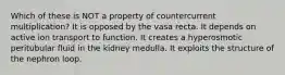 Which of these is NOT a property of countercurrent multiplication? It is opposed by the vasa recta. It depends on active ion transport to function. It creates a hyperosmotic peritubular fluid in the kidney medulla. It exploits the structure of the nephron loop.