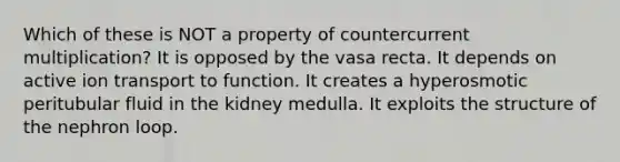 Which of these is NOT a property of countercurrent multiplication? It is opposed by the vasa recta. It depends on active ion transport to function. It creates a hyperosmotic peritubular fluid in the kidney medulla. It exploits the structure of the nephron loop.