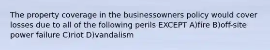 The property coverage in the businessowners policy would cover losses due to all of the following perils EXCEPT A)fire B)off-site power failure C)riot D)vandalism